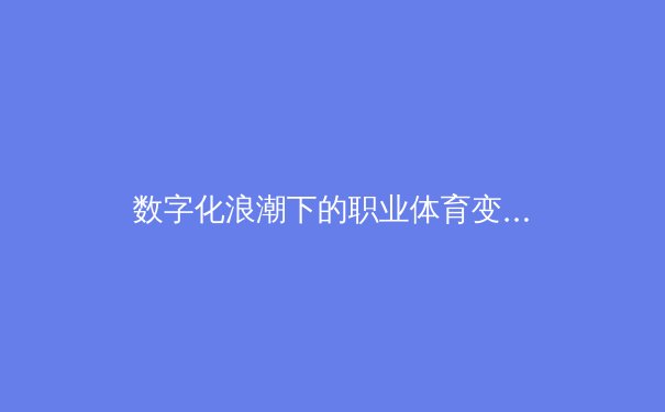 数字化浪潮下的职业体育变革：数据分析如何重塑比赛策略与球员价值