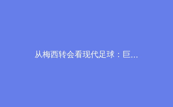 从梅西转会看现代足球：巨星影响力与商业生态的深度博弈