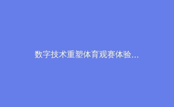 数字技术重塑体育观赛体验：从沉浸式直播到AI战术分析 - 3