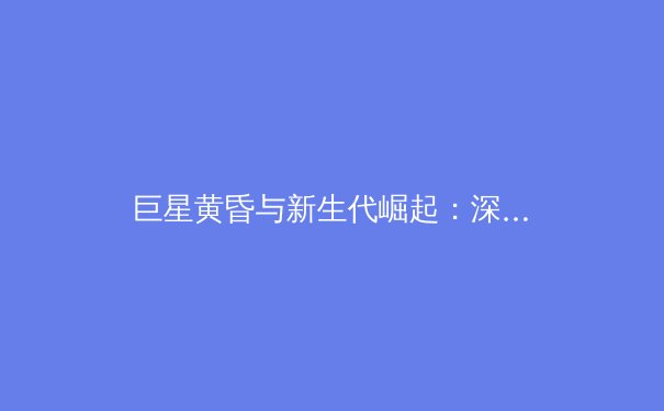 巨星黄昏与新生代崛起：深度解析当今体坛的权力交接与格局演变 - 4