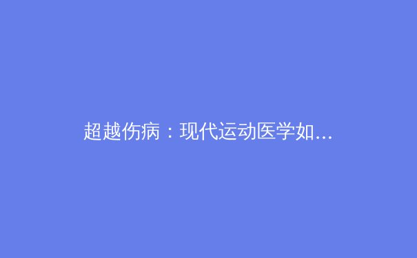 超越伤病：现代运动医学如何重塑体育竞技的巅峰对决 - 4