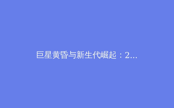 巨星黄昏与新生代崛起：2024体坛格局剧变深度解析 - 3