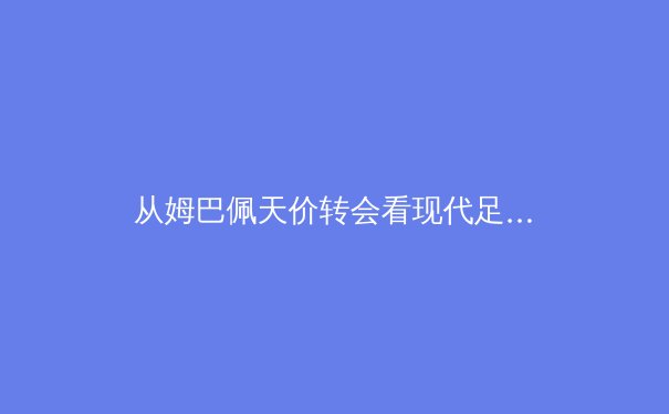 从姆巴佩天价转会看现代足球：资本、数据与超级巨星时代的商业博弈 - 3