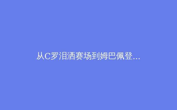 从C罗泪洒赛场到姆巴佩登基：现代足球权力交接的符号学解读